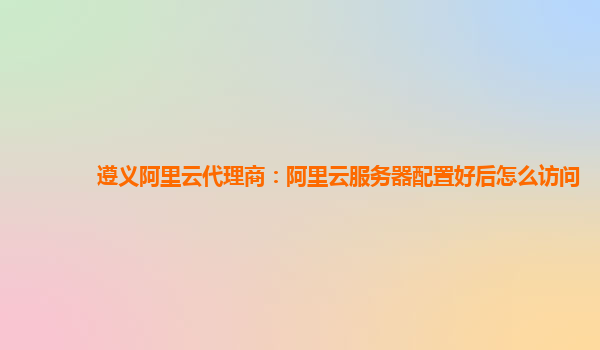 遵义阿里云代理商：阿里云服务器配置好后怎么访问