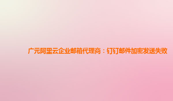 广元阿里云企业邮箱代理商：钉钉邮件加密发送失败