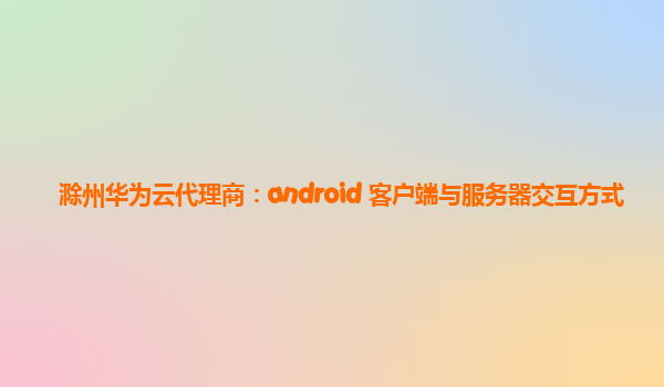 滁州华为云代理商：android 客户端与服务器交互方式