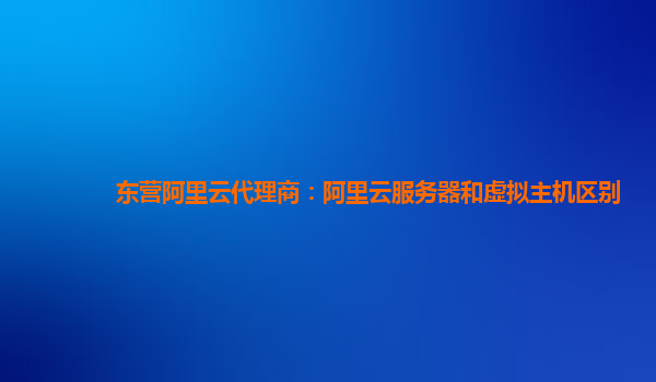东营阿里云代理商：阿里云服务器和虚拟主机区别