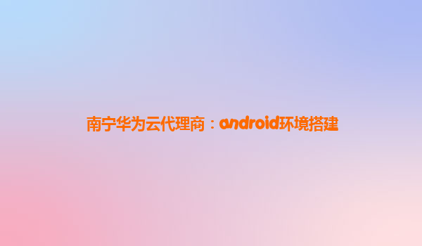 南宁华为云代理商：android环境搭建