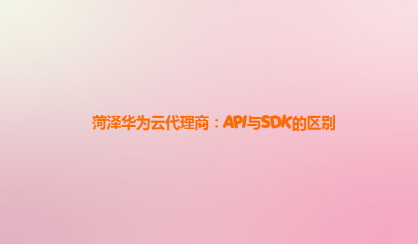 菏泽华为云代理商：API与SDK的区别
