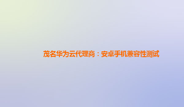 茂名华为云代理商：安卓手机兼容性测试