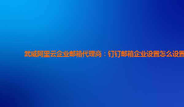 武威阿里云企业邮箱代理商：钉钉邮箱企业设置怎么设置