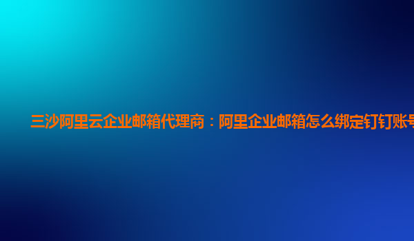 三沙阿里云企业邮箱代理商：阿里企业邮箱怎么绑定钉钉账号登录