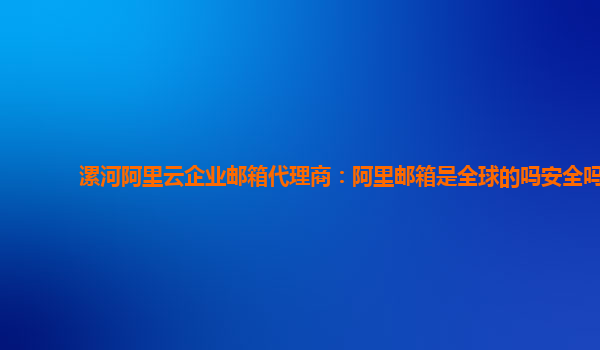漯河阿里云企业邮箱代理商：阿里邮箱是全球的吗安全吗