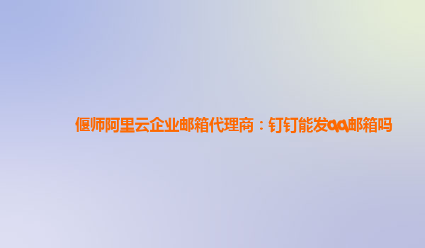 偃师阿里云企业邮箱代理商：钉钉能发qq邮箱吗