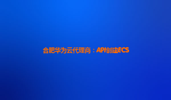 合肥华为云代理商：API创建ECS