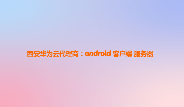 西安华为云代理商：android 客户端 服务器