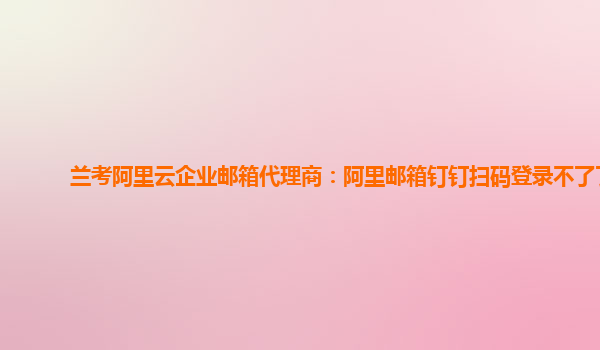兰考阿里云企业邮箱代理商：阿里邮箱钉钉扫码登录不了了