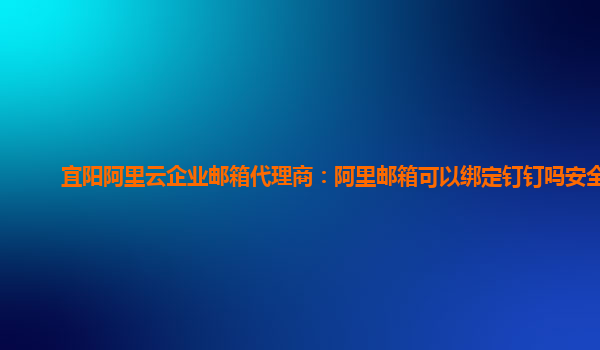 宜阳阿里云企业邮箱代理商：阿里邮箱可以绑定钉钉吗安全吗