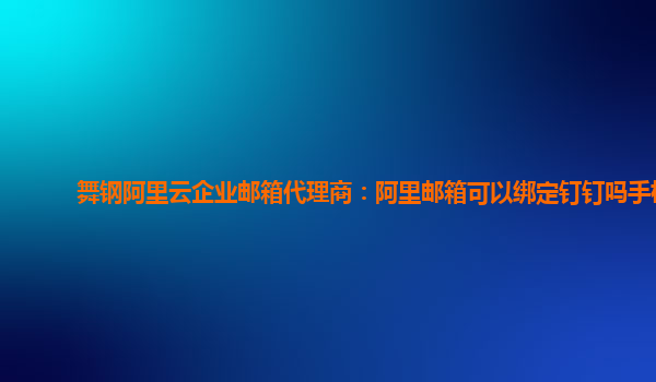 舞钢阿里云企业邮箱代理商：阿里邮箱可以绑定钉钉吗手机