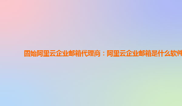 固始阿里云企业邮箱代理商：阿里云企业邮箱是什么软件