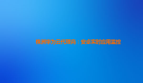 株洲华为云代理商：安卓实时应用监控