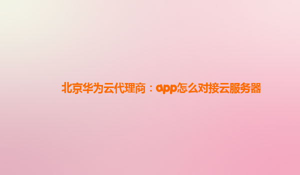 北京华为云代理商：app怎么对接云服务器