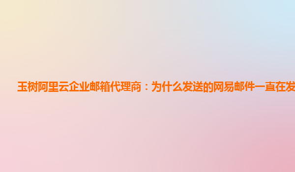 玉树阿里云企业邮箱代理商：为什么发送的网易邮件一直在发件箱里