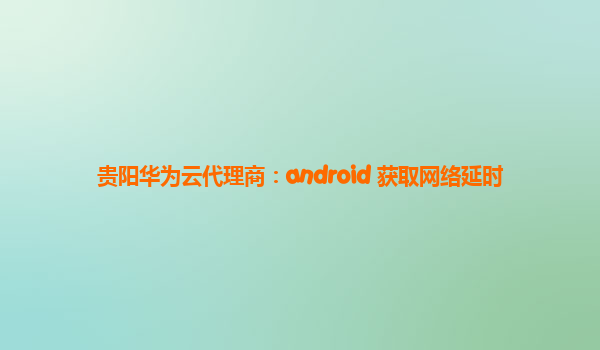 贵阳华为云代理商：android 获取网络延时