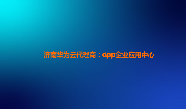 济南华为云代理商：app企业应用中心