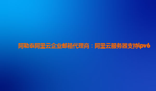 阿勒泰阿里云企业邮箱代理商：阿里云服务器支持ipv6