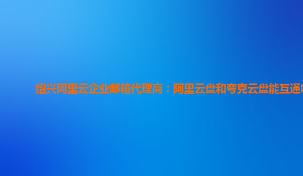 绍兴阿里云企业邮箱代理商：阿里云盘和夸克云盘能互通吗