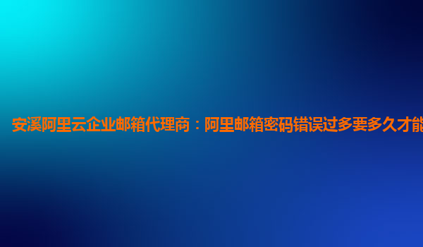 安溪阿里云企业邮箱代理商：阿里邮箱密码错误过多要多久才能再次登录