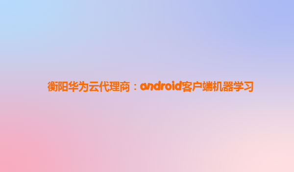衡阳华为云代理商：android客户端机器学习