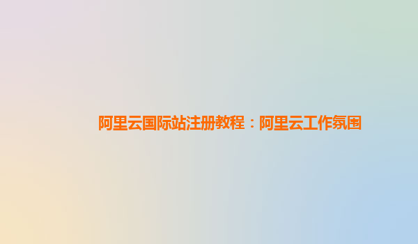 阿里云国际站注册教程：阿里云工作氛围