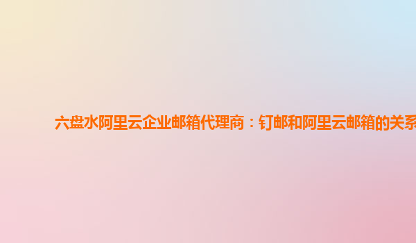 六盘水阿里云企业邮箱代理商：钉邮和阿里云邮箱的关系