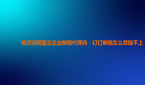 哈尔滨阿里云企业邮箱代理商：钉钉邮箱怎么登陆不上