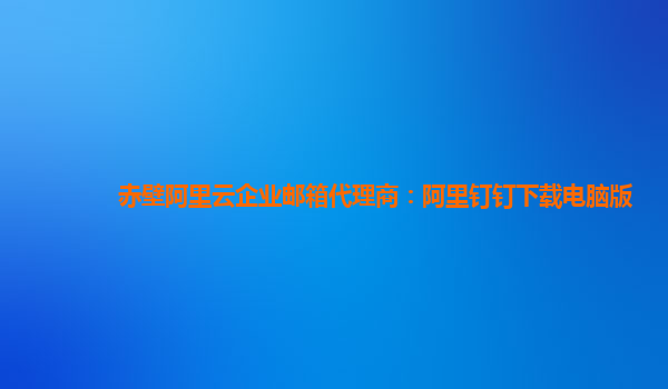 赤壁阿里云企业邮箱代理商：阿里钉钉下载电脑版