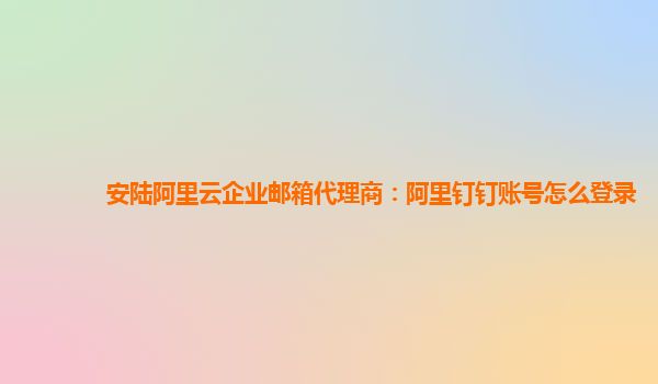 安陆阿里云企业邮箱代理商：阿里钉钉账号怎么登录