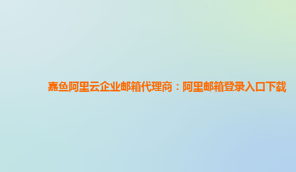 嘉鱼阿里云企业邮箱代理商：阿里邮箱登录入口下载