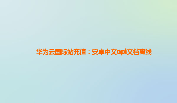华为云国际站充值：安卓中文api文档离线