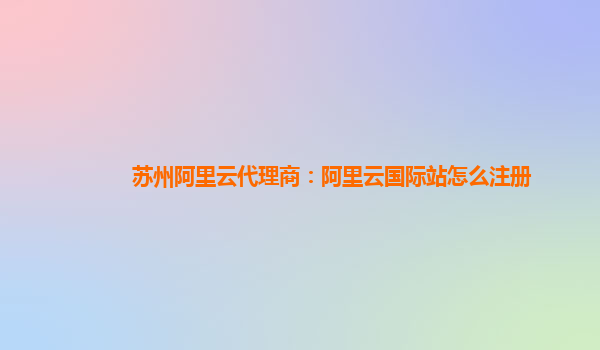 苏州阿里云代理商：阿里云国际站怎么注册