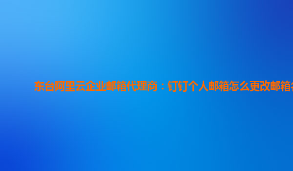 东台阿里云企业邮箱代理商：钉钉个人邮箱怎么更改邮箱名