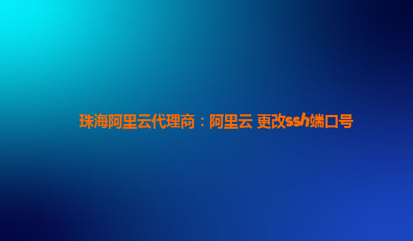 珠海阿里云代理商：阿里云 更改ssh端口号