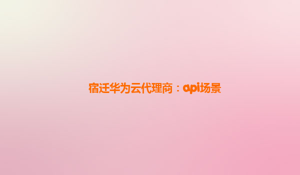 宿迁华为云代理商：api场景