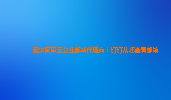 延边阿里云企业邮箱代理商：钉钉从哪查看邮箱