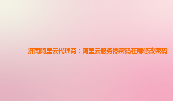 济南阿里云代理商：阿里云服务器密码在哪修改密码