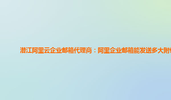 潜江阿里云企业邮箱代理商：阿里企业邮箱能发送多大附件