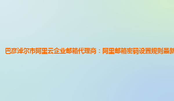巴彦淖尔市阿里云企业邮箱代理商：阿里邮箱密码设置规则最新修改方法