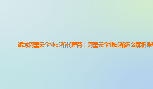 诸城阿里云企业邮箱代理商：阿里云企业邮箱怎么解析账号