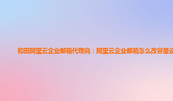 和田阿里云企业邮箱代理商：阿里云企业邮箱怎么改容量设置