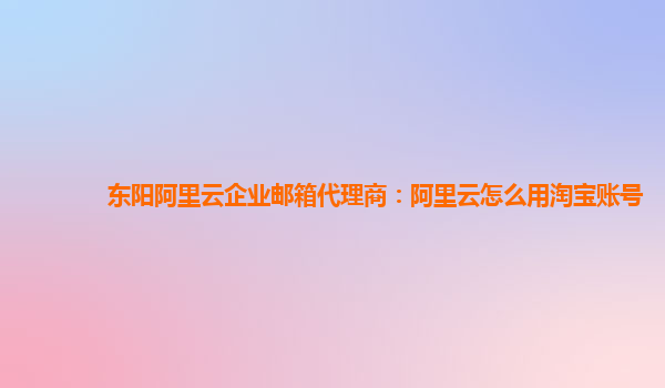 东阳阿里云企业邮箱代理商：阿里云怎么用淘宝账号