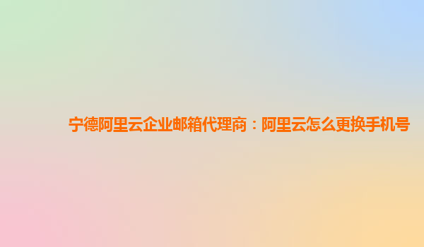 宁德阿里云企业邮箱代理商：阿里云怎么更换手机号