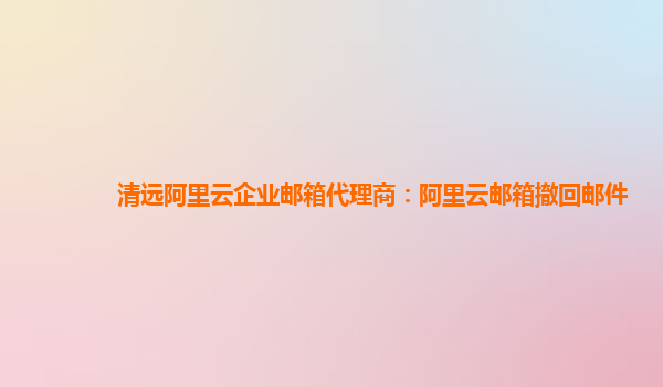 清远阿里云企业邮箱代理商：阿里云邮箱撤回邮件
