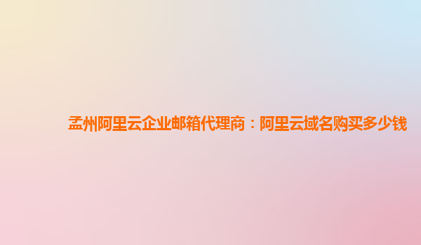 孟州阿里云企业邮箱代理商：阿里云域名购买多少钱
