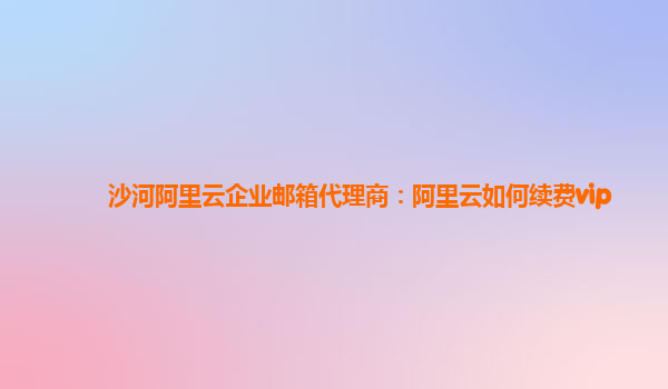 沙河阿里云企业邮箱代理商：阿里云如何续费vip