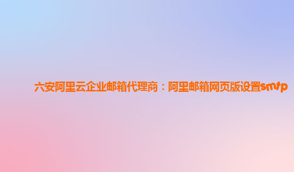 六安阿里云企业邮箱代理商：阿里邮箱网页版设置smtp