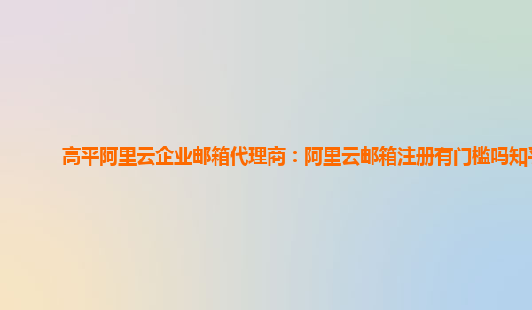 高平阿里云企业邮箱代理商：阿里云邮箱注册有门槛吗知乎
